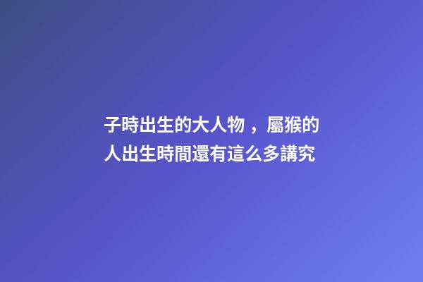 子時出生的大人物，屬猴的人出生時間還有這么多講究